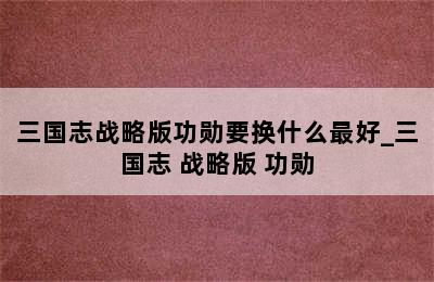 三国志战略版功勋要换什么最好_三国志 战略版 功勋